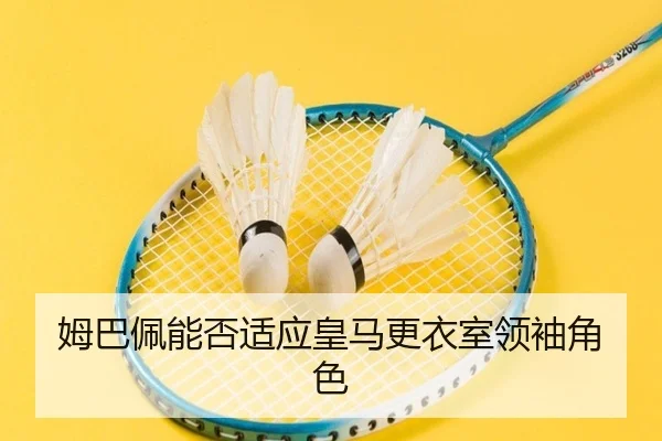 姆巴佩能否适应皇马更衣室领袖角色